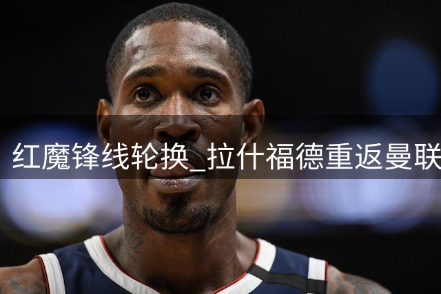 红魔锋线轮换 拉什福德重返曼联首发阵容